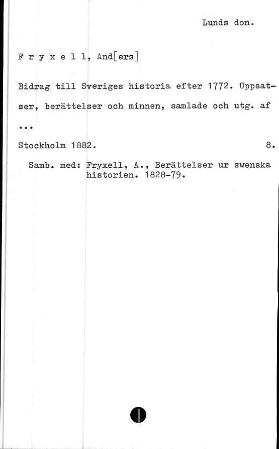  ﻿Lunds don
Fryxell, And[ers]
Bidrag till Sveriges historia efter 1772. Uppsat-
ser, berättelser och minnen, samlade och utg. af
• • •
Stockholm 1882.	8.
Samb. med: Fryxell, A., Berättelser ur swenska
historien. 1828-79.